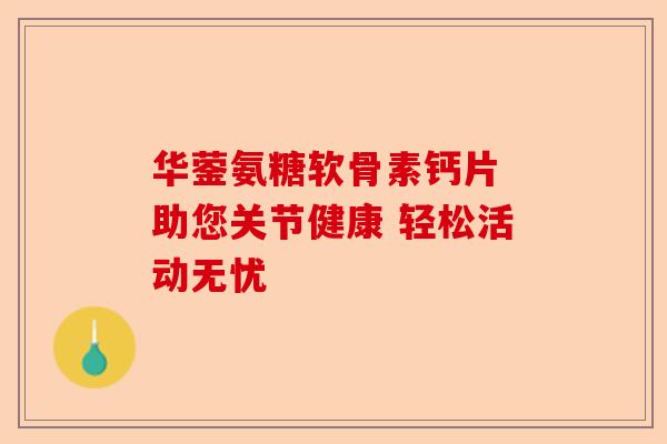 华蓥氨糖软骨素钙片 助您关节健康 轻松活动无忧 华蓥氨糖软骨素钙片 助您关节健康 轻松活动无忧