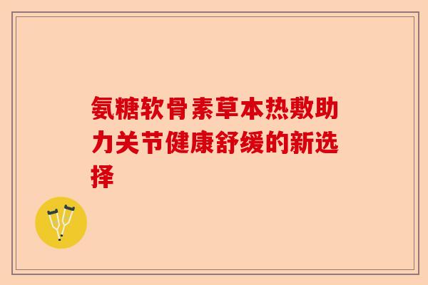 氨糖软骨素草本热敷助力关节健康舒缓的新选择