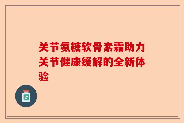 关节氨糖软骨素霜助力关节健康缓解的全新体验 关节氨糖软骨素霜助力关节健康缓解的全新体验