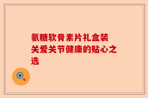 氨糖软骨素片礼盒装 关爱关节健康的贴心之选