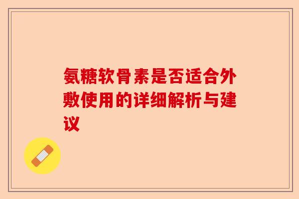 氨糖软骨素是否适合外敷使用的详细解析与建议 氨糖软骨素是否适合外敷使用的详细解析与建议