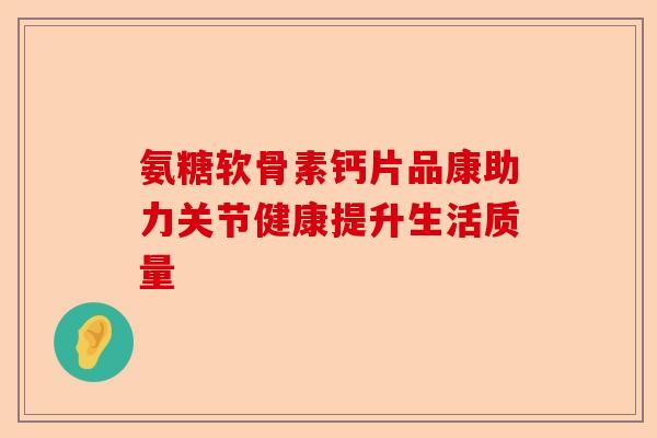 氨糖软骨素钙片品康助力关节健康提升生活质量