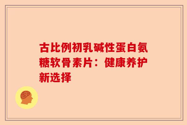 古比例初乳碱性蛋白氨糖软骨素片：健康养护新选择