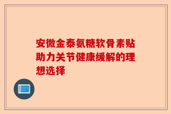 安微金泰氨糖软骨素贴助力关节健康缓解的理想选择 安微金泰氨糖软骨素贴助力关节健康缓解的理想选择