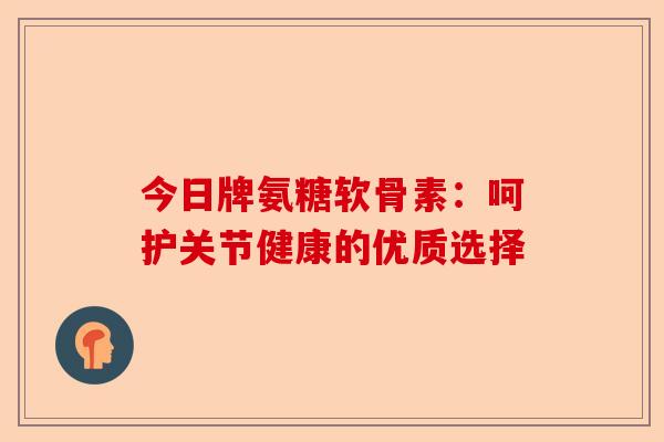 今日牌氨糖软骨素:呵护关节健康的优质选择 今日牌氨糖软骨素:呵护关节健康的优质选择