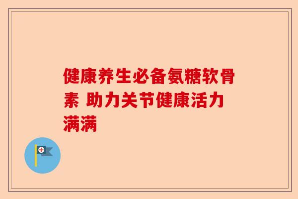 健康养生必备氨糖软骨素 助力关节健康活力满满