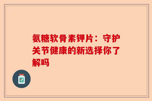 氨糖软骨素钾片:守护关节健康的新选择你了解吗 氨糖软骨素钾片:守护关节健康的新选择你了解吗
