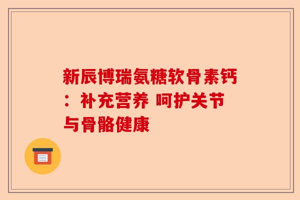 新辰博瑞氨糖软骨素钙：补充营养 呵护关节与骨骼健康
