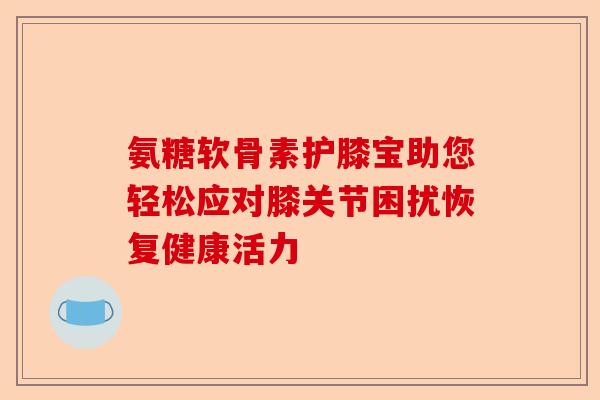 氨糖软骨素护膝宝助您轻松应对膝关节困扰恢复健康活力