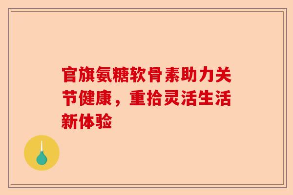 官旗氨糖软骨素助力关节健康，重拾灵活生活新体验