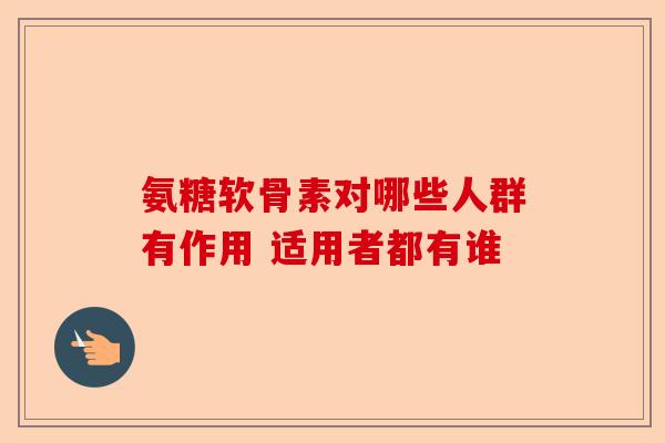 氨糖软骨素对哪些人群有作用 适用者都有谁