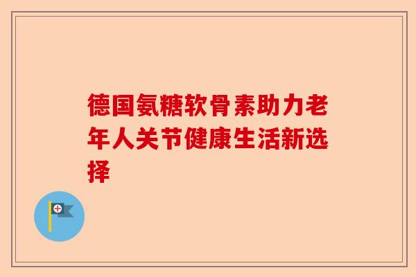 德国氨糖软骨素助力老年人关节健康生活新选择
