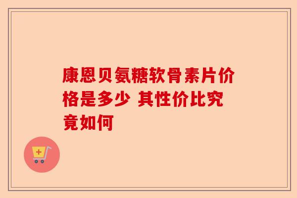 康恩贝氨糖软骨素片价格是多少 其性价比究竟如何