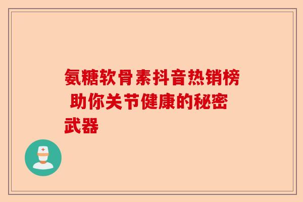氨糖软骨素抖音热销榜 助你关节健康的秘密武器