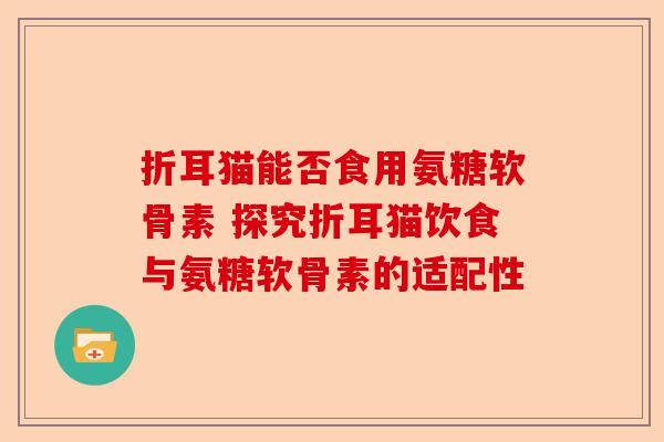折耳猫能否食用氨糖软骨素 探究折耳猫饮食与氨糖软骨素的适配性