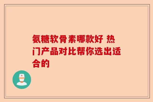 氨糖软骨素哪款好 热门产品对比帮你选出适合的