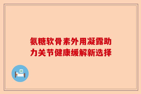 氨糖软骨素外用凝露助力关节健康缓解新选择