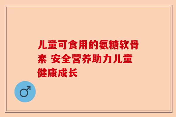 儿童可食用的氨糖软骨素 安全营养助力儿童健康成长