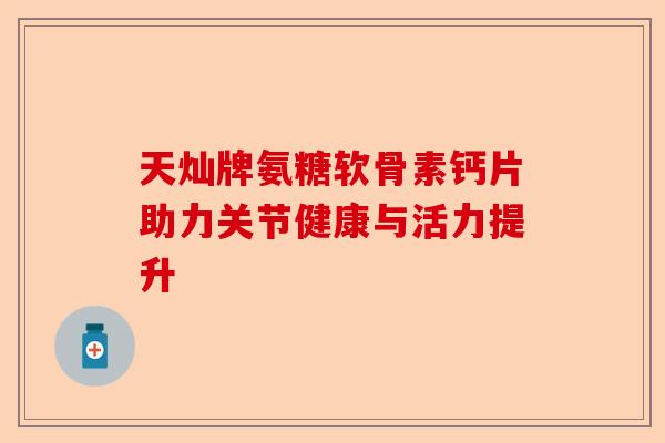 天灿牌氨糖软骨素钙片助力关节健康与活力提升