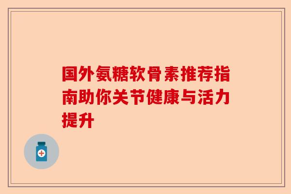 国外氨糖软骨素推荐指南助你关节健康与活力提升
