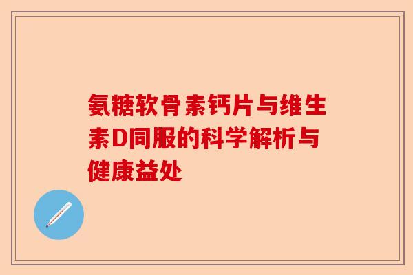 氨糖软骨素钙片与维生素D同服的科学解析与健康益处 氨糖软骨素钙片与维生素D同服的科学解析与健康益处