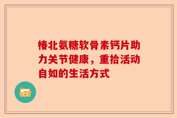 椿北氨糖软骨素钙片助力关节健康，重拾活动自如的生活方式