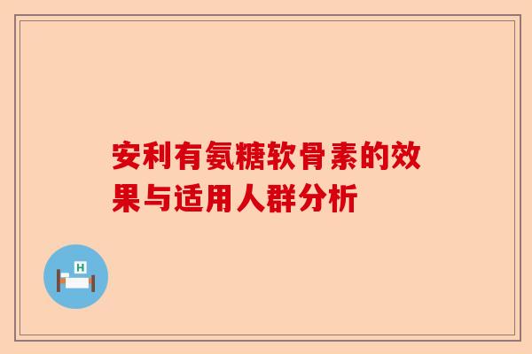 安利有氨糖软骨素的效果与适用人群分析