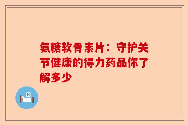 氨糖软骨素片：守护关节健康的得力药品你了解多少