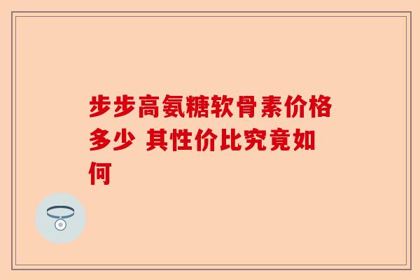 步步高氨糖软骨素价格多少 其性价比究竟如何