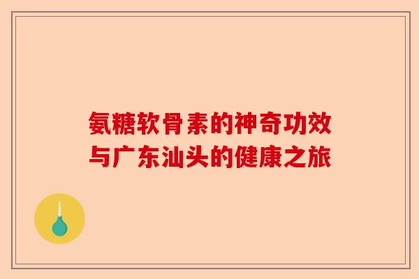 氨糖软骨素的神奇功效与广东汕头的健康之旅 氨糖软骨素的神奇功效与广东汕头的健康之旅