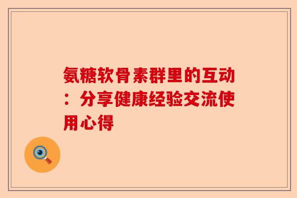 氨糖软骨素群里的互动:分享健康经验交流使用心得 氨糖软骨素群里的互动:分享健康经验交流使用心得