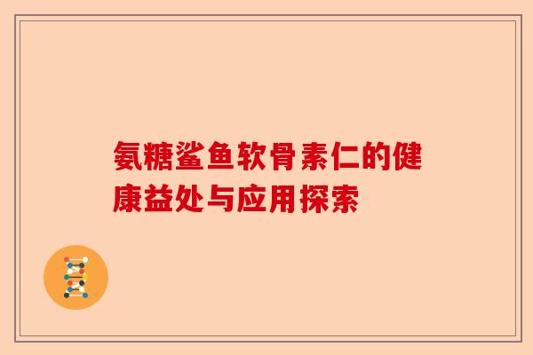 氨糖鲨鱼软骨素仁的健康益处与应用探索