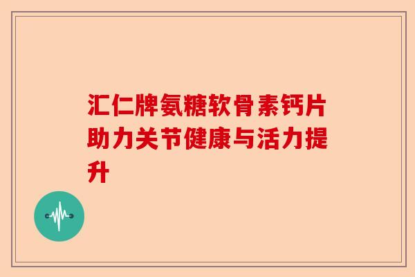 汇仁牌氨糖软骨素钙片助力关节健康与活力提升 汇仁牌氨糖软骨素钙片助力关节健康与活力提升