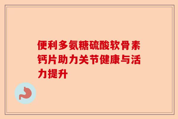 便利多氨糖硫酸软骨素钙片助力关节健康与活力提升 便利多氨糖硫酸软骨素钙片助力关节健康与活力提升