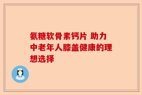 氨糖软骨素钙片 助力中老年人膝盖健康的理想选择