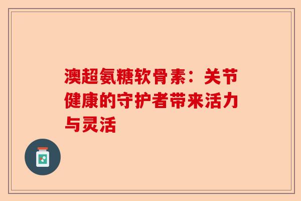 澳超氨糖软骨素：关节健康的守护者带来活力与灵活