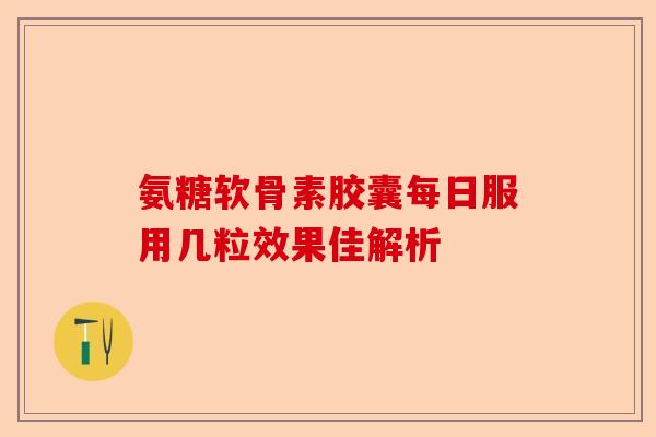 氨糖软骨素胶囊每日服用几粒效果佳解析 氨糖软骨素胶囊每日服用几粒效果佳解析