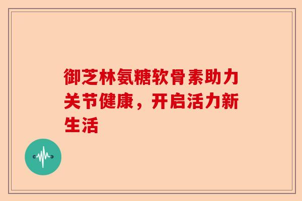 御芝林氨糖软骨素助力关节健康,开启活力新生活 御芝林氨糖软骨素助力关节健康,开启活力新生活