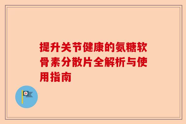 提升关节健康的氨糖软骨素分散片全解析与使用指南