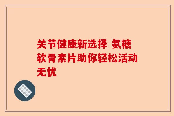 关节健康新选择 氨糖软骨素片助你轻松活动无忧