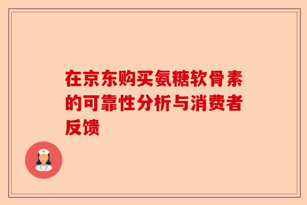 在京东购买氨糖软骨素的可靠性分析与消费者反馈 在京东购买氨糖软骨素的可靠性分析与消费者反馈