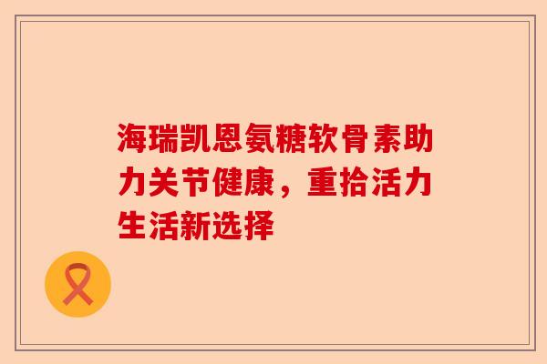 海瑞凯恩氨糖软骨素助力关节健康，重拾活力生活新选择