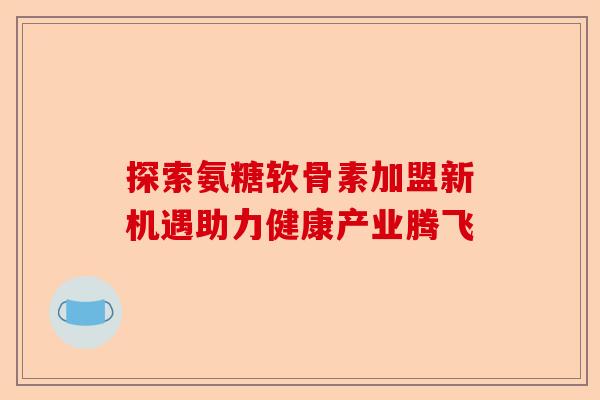 探索氨糖软骨素加盟新机遇助力健康产业腾飞 探索氨糖软骨素加盟新机遇助力健康产业腾飞
