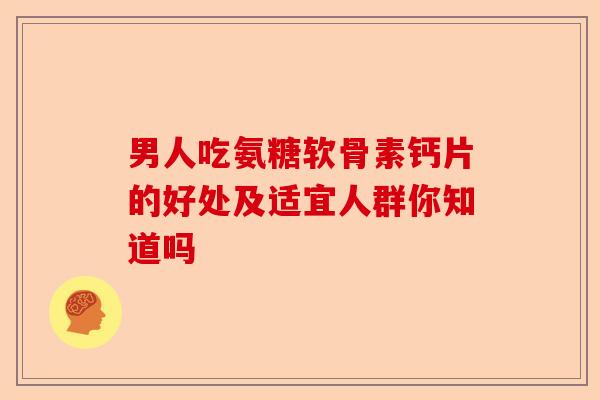 男人吃氨糖软骨素钙片的好处及适宜人群你知道吗