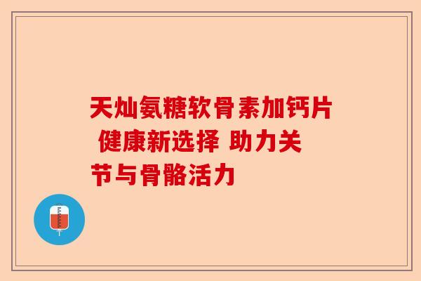 天灿氨糖软骨素加钙片 健康新选择 助力关节与骨骼活力