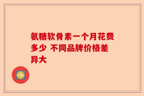 氨糖软骨素一个月花费多少 不同品牌价格差异大 氨糖软骨素一个月花费多少 不同品牌价格差异大
