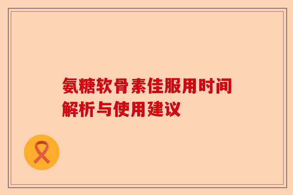 氨糖软骨素佳服用时间解析与使用建议