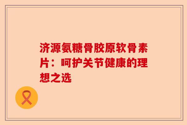 济源氨糖骨胶原软骨素片：呵护关节健康的理想之选