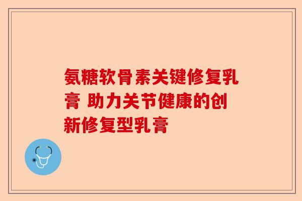 氨糖软骨素关键修复乳膏 助力关节健康的创新修复型乳膏 氨糖软骨素关键修复乳膏 助力关节健康的创新修复型乳膏