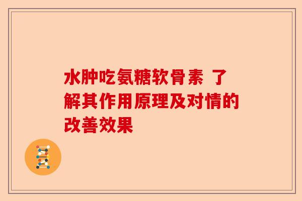 水肿吃氨糖软骨素 了解其作用原理及对情的改善效果 水肿吃氨糖软骨素 了解其作用原理及对情的改善效果